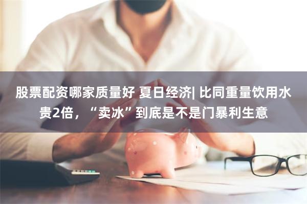 股票配资哪家质量好 夏日经济| 比同重量饮用水贵2倍，“卖冰”到底是不是门暴利生意