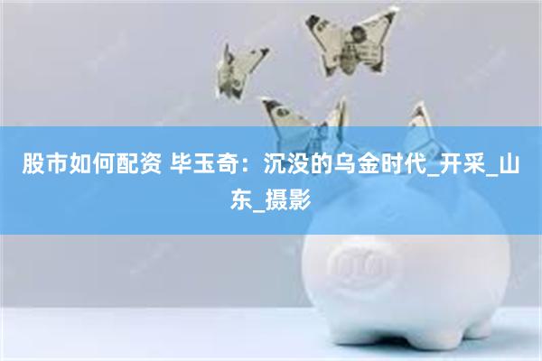 股市如何配资 毕玉奇：沉没的乌金时代_开采_山东_摄影