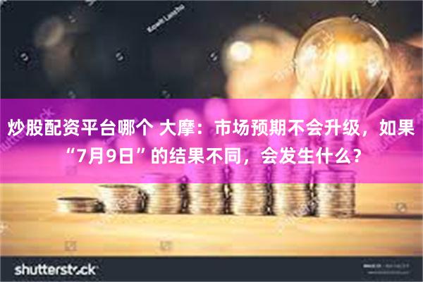 炒股配资平台哪个 大摩：市场预期不会升级，如果“7月9日”的结果不同，会发生什么？