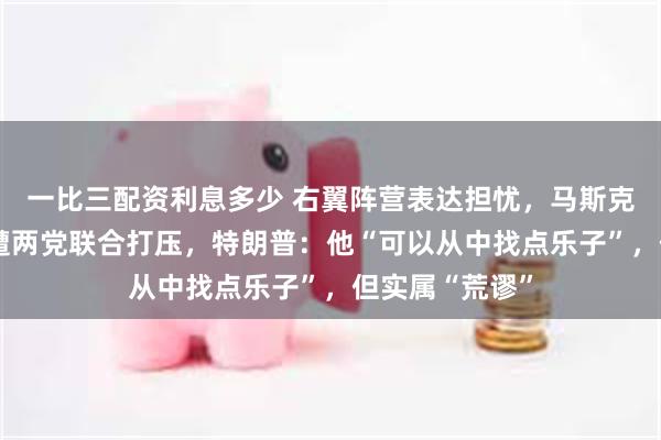 一比三配资利息多少 右翼阵营表达担忧，马斯克“美国党”或遭两党联合打压，特朗普：他“可以从中找点乐子”，但实属“荒谬”