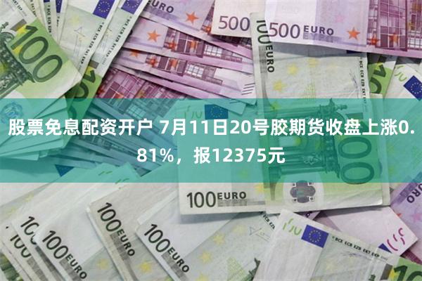 股票免息配资开户 7月11日20号胶期货收盘上涨0.81%，报12375元