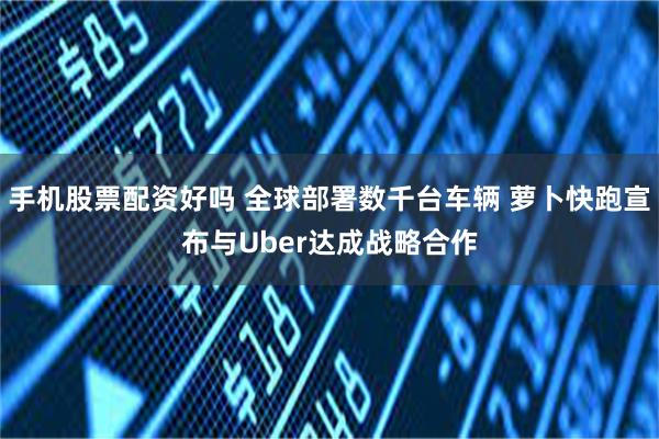 手机股票配资好吗 全球部署数千台车辆 萝卜快跑宣布与Uber达成战略合作