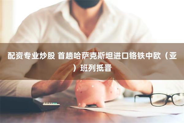 配资专业炒股 首趟哈萨克斯坦进口铬铁中欧（亚）班列抵晋