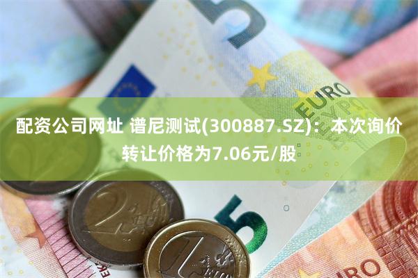 配资公司网址 谱尼测试(300887.SZ)：本次询价转让价格为7.06元/股
