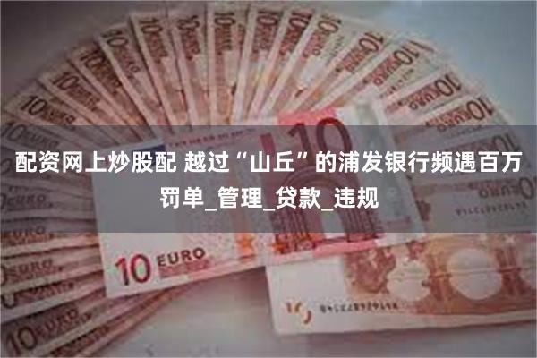 配资网上炒股配 越过“山丘”的浦发银行频遇百万罚单_管理_贷款_违规