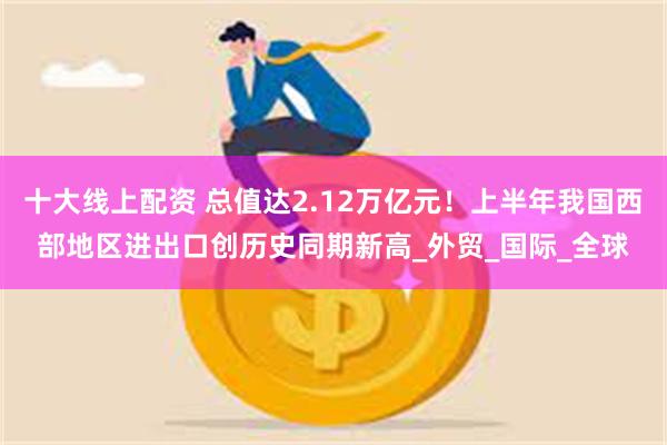 十大线上配资 总值达2.12万亿元！上半年我国西部地区进出口创历史同期新高_外贸_国际_全球