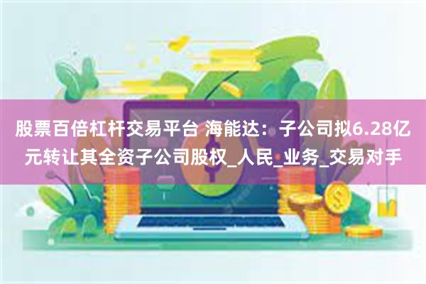 股票百倍杠杆交易平台 海能达：子公司拟6.28亿元转让其全资子公司股权_人民_业务_交易对手