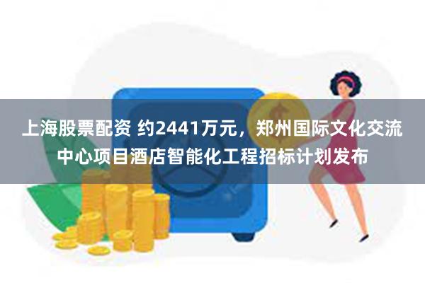 上海股票配资 约2441万元，郑州国际文化交流中心项目酒店智能化工程招标计划发布