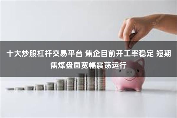 十大炒股杠杆交易平台 焦企目前开工率稳定 短期焦煤盘面宽幅震荡运行