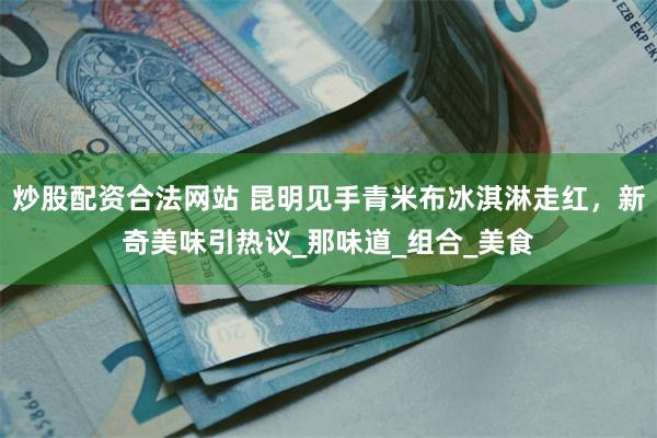 炒股配资合法网站 昆明见手青米布冰淇淋走红，新奇美味引热议_那味道_组合_美食