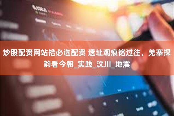 炒股配资网站拾必选配资 遗址观痕铭过往，羌寨探韵看今朝_实践_汶川_地震