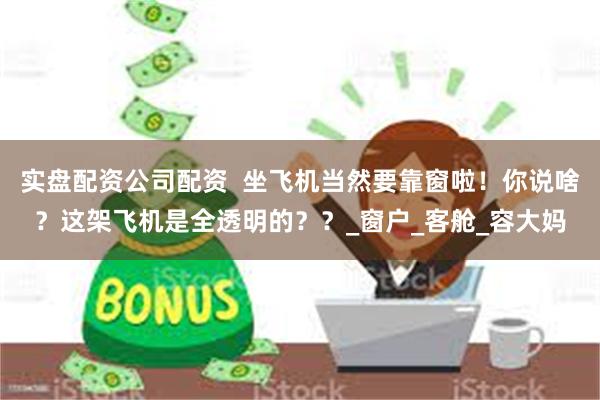 实盘配资公司配资  坐飞机当然要靠窗啦！你说啥？这架飞机是全透明的？？_窗户_客舱_容大妈