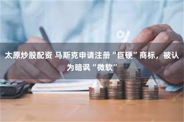 太原炒股配资 马斯克申请注册“巨硬”商标，被认为暗讽“微软”