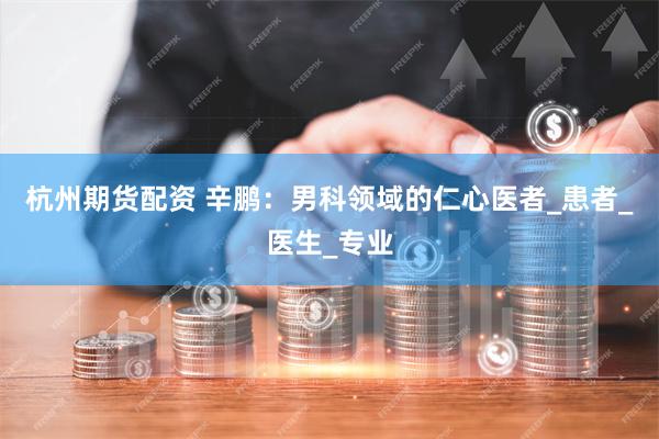 杭州期货配资 辛鹏：男科领域的仁心医者_患者_医生_专业
