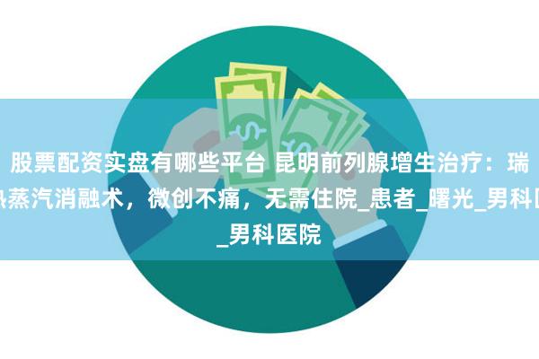 股票配资实盘有哪些平台 昆明前列腺增生治疗：瑞梦热蒸汽消融术，微创不痛，无需住院_患者_曙光_男科医院