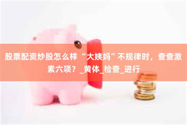 股票配资炒股怎么样 “大姨妈”不规律时，查查激素六项？_黄体_检查_进行