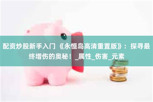 配资炒股新手入门 《永恒岛高清重置版》：探寻最终增伤的奥秘！_属性_伤害_元素