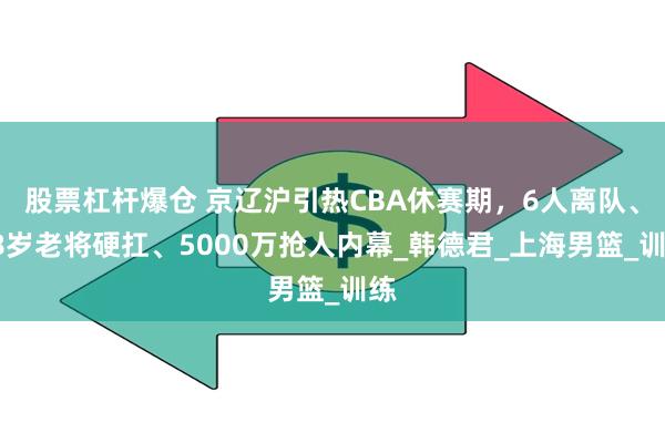 股票杠杆爆仓 京辽沪引热CBA休赛期，6人离队、38岁老将硬扛、5000万抢人内幕_韩德君_上海男篮_训练