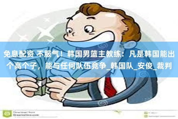 免息配资 不服气！韩国男篮主教练：凡是韩国能出个高个子，能与任何队伍竞争_韩国队_安俊_裁判
