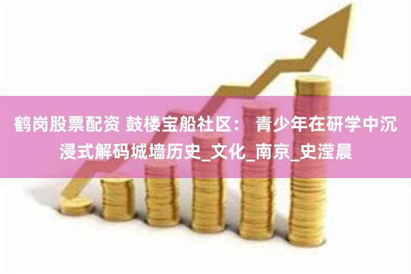 鹤岗股票配资 鼓楼宝船社区： 青少年在研学中沉浸式解码城墙历史_文化_南京_史滢晨