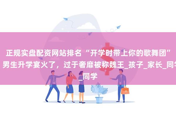 正规实盘配资网站排名 “开学时带上你的歌舞团”，男生升学宴火了，过于奢靡被称魏王_孩子_家长_同学