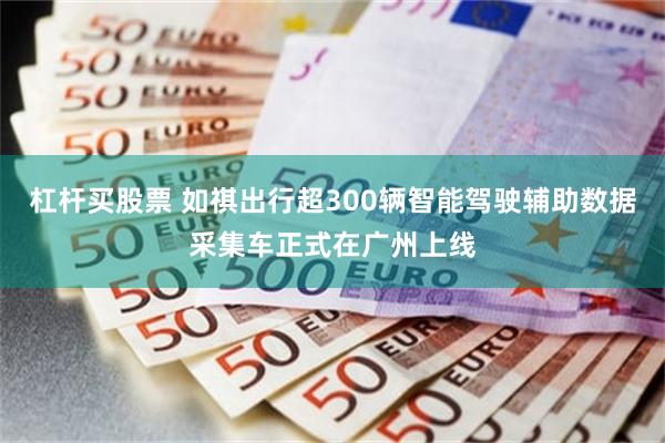 杠杆买股票 如祺出行超300辆智能驾驶辅助数据采集车正式在广州上线