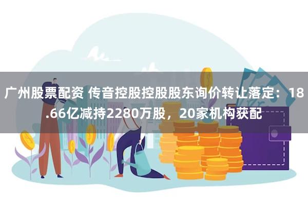 广州股票配资 传音控股控股股东询价转让落定：18.66亿减持2280万股，20家机构获配