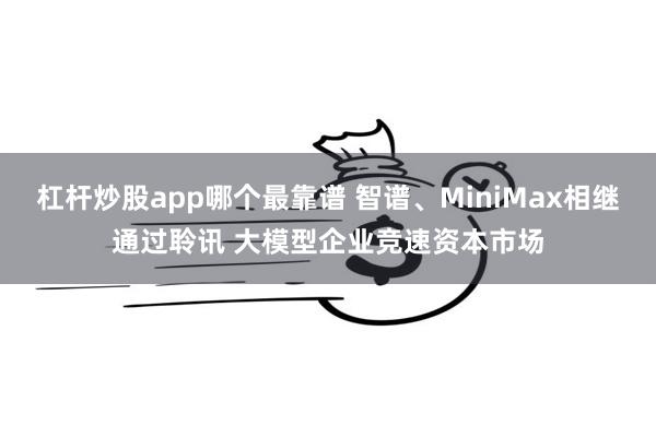 杠杆炒股app哪个最靠谱 智谱、MiniMax相继通过聆讯 大模型企业竞速资本市场