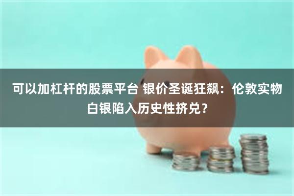 可以加杠杆的股票平台 银价圣诞狂飙：伦敦实物白银陷入历史性挤兑？
